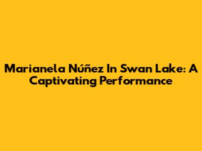 Marianela Núñez In Swan Lake: A Captivating Performance