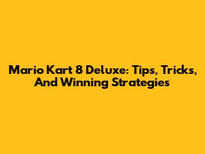 Mario Kart 8 Deluxe: Tips, Tricks, And Winning Strategies