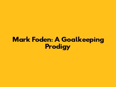 Mark Foden: A Goalkeeping Prodigy