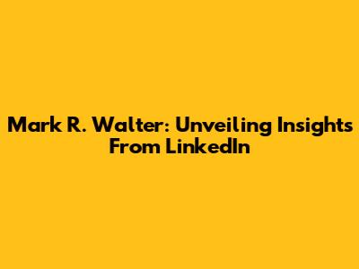 Mark R. Walter: Unveiling Insights From LinkedIn