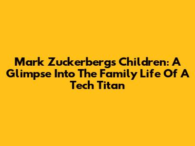 Mark Zuckerberg's Children: A Glimpse Into The Family Life Of A Tech Titan