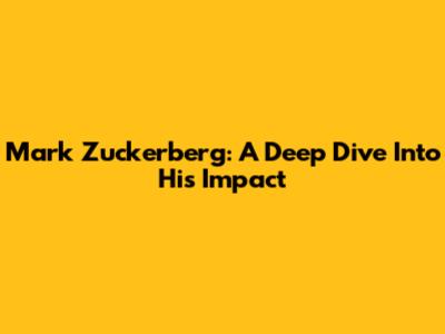 Mark Zuckerberg: A Deep Dive Into His Impact