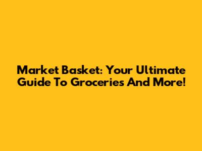 Market Basket: Your Ultimate Guide To Groceries And More!