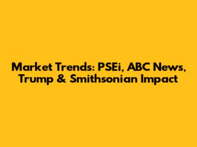 Market Trends: PSEi, ABC News, Trump & Smithsonian Impact