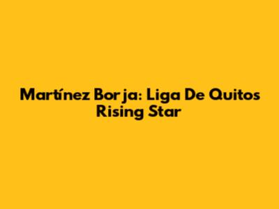 Martínez Borja: Liga De Quito's Rising Star
