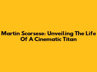 Martin Scorsese: Unveiling The Life Of A Cinematic Titan