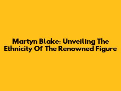 Martyn Blake: Unveiling The Ethnicity Of The Renowned Figure
