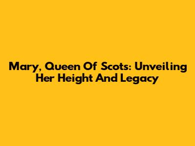 Mary, Queen Of Scots: Unveiling Her Height And Legacy