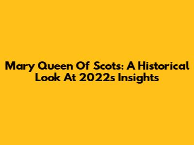 Mary Queen Of Scots: A Historical Look At 2022's Insights