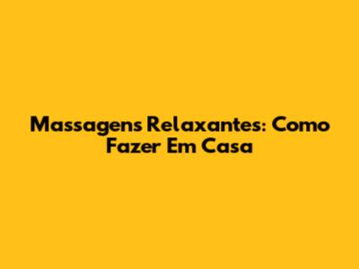 Massagens Relaxantes: Como Fazer Em Casa