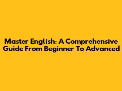 Master English: A Comprehensive Guide From Beginner To Advanced