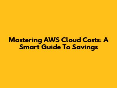Mastering AWS Cloud Costs: A Smart Guide To Savings