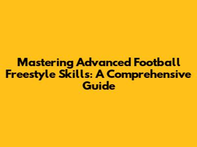 Mastering Advanced Football Freestyle Skills: A Comprehensive Guide