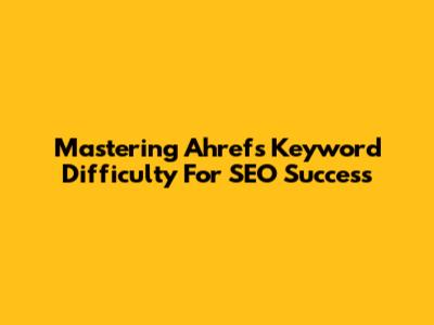 Mastering Ahrefs Keyword Difficulty For SEO Success