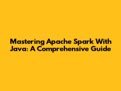 Mastering Apache Spark With Java: A Comprehensive Guide
