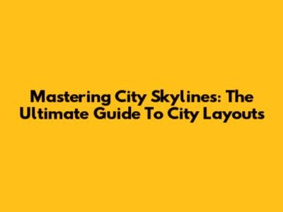 Mastering City Skylines: The Ultimate Guide To City Layouts