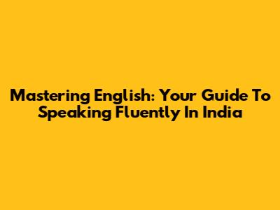 Mastering English: Your Guide To Speaking Fluently In India