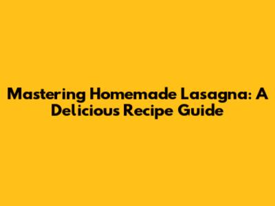 Mastering Homemade Lasagna: A Delicious Recipe Guide
