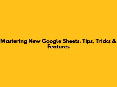 Mastering New Google Sheets: Tips, Tricks & Features