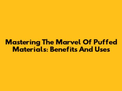 Mastering The Marvel Of Puffed Materials: Benefits And Uses