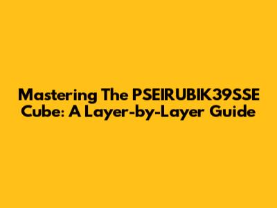Mastering The PSEIRUBIK39SSE Cube: A Layer-by-Layer Guide
