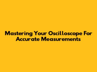 Mastering Your Oscilloscope For Accurate Measurements
