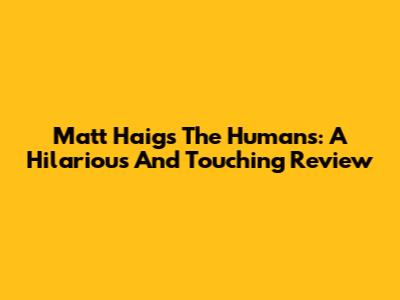 Matt Haig's The Humans: A Hilarious And Touching Review