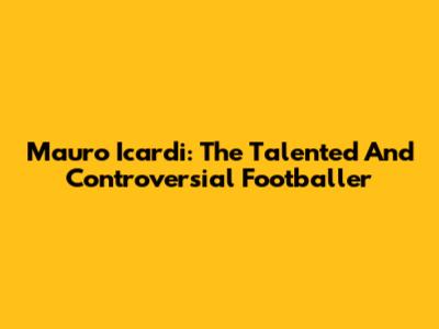 Mauro Icardi: The Talented And Controversial Footballer