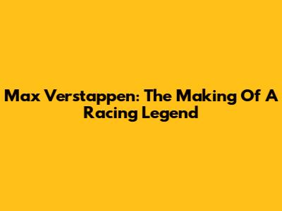 Max Verstappen: The Making Of A Racing Legend