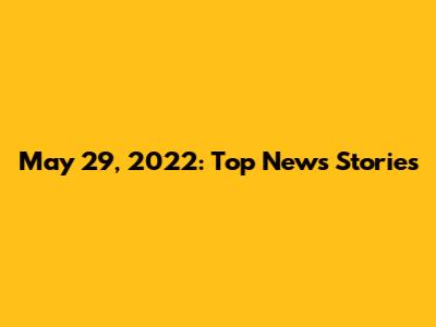 May 29, 2022: Top News Stories