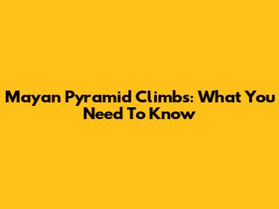 Mayan Pyramid Climbs: What You Need To Know