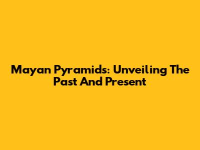 Mayan Pyramids: Unveiling The Past And Present