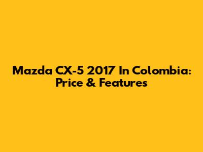Mazda CX-5 2017 In Colombia: Price & Features