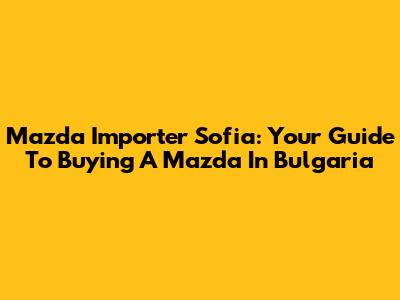 Mazda Importer Sofia: Your Guide To Buying A Mazda In Bulgaria