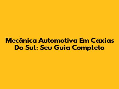 Mecânica Automotiva Em Caxias Do Sul: Seu Guia Completo