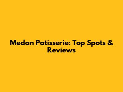 Medan Patisserie: Top Spots & Reviews