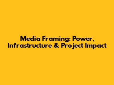 Media Framing: Power, Infrastructure & Project Impact