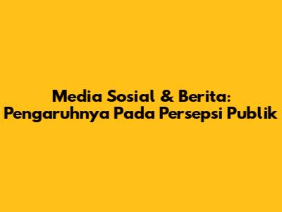 Media Sosial & Berita: Pengaruhnya Pada Persepsi Publik