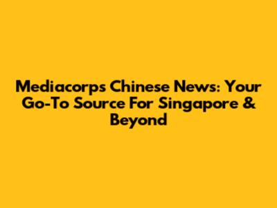 Mediacorp's Chinese News: Your Go-To Source For Singapore & Beyond