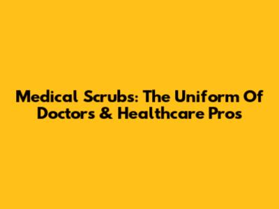 Medical Scrubs: The Uniform Of Doctors & Healthcare Pros