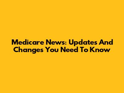 Medicare News: Updates And Changes You Need To Know