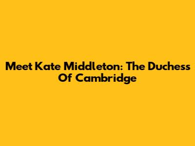 Meet Kate Middleton: The Duchess Of Cambridge