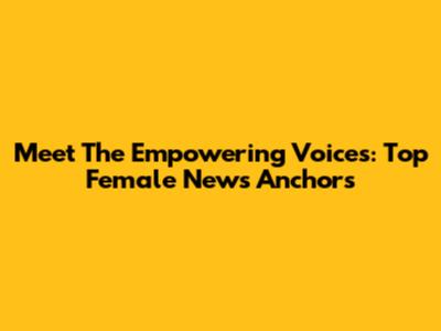 Meet The Empowering Voices: Top Female News Anchors