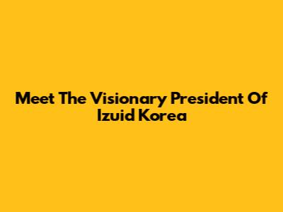 Meet The Visionary President Of Izuid Korea