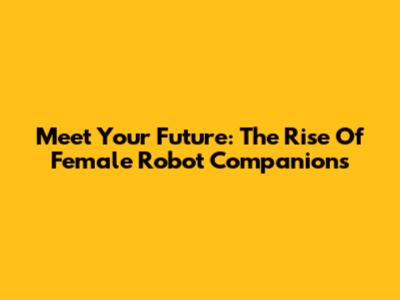 Meet Your Future: The Rise Of Female Robot Companions