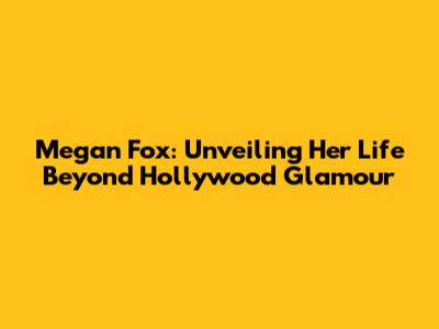 Megan Fox: Unveiling Her Life Beyond Hollywood Glamour