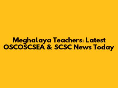 Meghalaya Teachers: Latest OSCOSCSEA & SCSC News Today