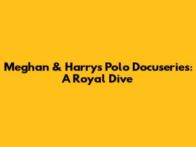 Meghan & Harry's Polo Docuseries: A Royal Dive