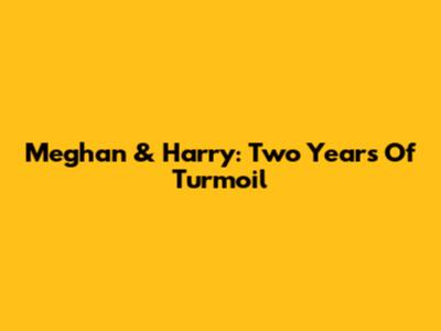 Meghan & Harry: Two Years Of Turmoil