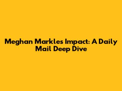 Meghan Markle's Impact: A Daily Mail Deep Dive